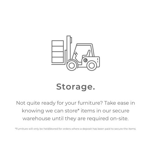 Storage. Not quite ready for your furniture? Take ease in knowing we can store* items in our secure warehouse until they are required on-site. *Furniture will only be held/stored for orders where a deposit has been paid to secure items.